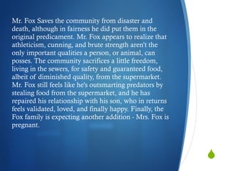 Mr. Fox Saves the community from disaster and death, although in fairness he did put them in the original predicament. Mr. Fox appears to realize that athleticism, cunning, and brute strength aren’t the only important qualities a person, or animal, can posses. The community sacrifices a little freedom, living in the sewers, for safety and guaranteed food, albeit of diminished quality, from the supermarket. Mr. Fox still feels like he's outsmarting predators by stealing food from the supermarket, and he has repaired his relationship with his son, who in returns feels validated, loved, and finally happy. Finally, the Fox family is expecting another addition - Mrs. Fox is pregnant.  