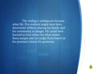 The ending is ambiguous because what Mr. Fox realized might have been discovered without placing his family and his community in danger. He could have learned to love others for what makes them unique and not judge them based on his personal criteria for greatness. 