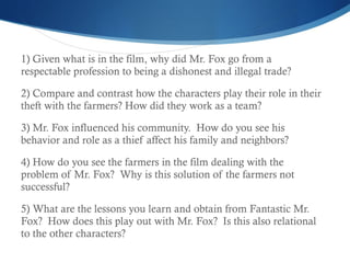1) Given what is in the film, why did Mr. Fox go from a respectable profession to being a dishonest and illegal trade?  2) Compare and contrast how the characters play their role in their theft with the farmers? How did they work as a team? 3) Mr. Fox influenced his community.  How do you see his behavior and role as a thief affect his family and neighbors? 4) How do you see the farmers in the film dealing with the problem of Mr. Fox?  Why is this solution of the farmers not successful?  5) What are the lessons you learn and obtain from Fantastic Mr. Fox?  How does this play out with Mr. Fox?  Is this also relational to the other characters? 