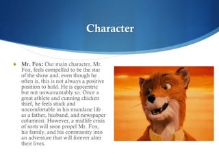 Mr. Fox:  Our main character, Mr. Fox, feels compelled to be the star of the show and, even though he often is, this is not always a positive position to hold. He is egocentric but not unwarrantably so. Once a great athlete and cunning chicken thief, he feels stuck and uncomfortable in his mundane life as a father, husband, and newspaper columnist. However, a midlife crisis of sorts will soon propel Mr. Fox, his family, and his community into an adventure that will forever alter their lives.  Character 