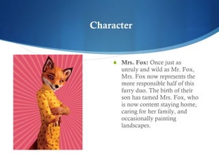 Mrs. Fox:  Once just as unruly and wild as Mr. Fox, Mrs. Fox now represents the more responsible half of this furry duo. The birth of their son has tamed Mrs. Fox, who is now content staying home, caring for her family, and occasionally painting landscapes.  Character 