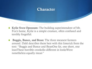 Character Kylie Sven Opossum:  The building superintendent of Mr. Fox's home, Kylie is a simple creature, often confused and terribly forgetful.   Boggis, Bunce, and Bean:  The three meanest farmers around. Dahl describes them best with this limerick from the text: “ Boggis and Bunce and Bean One fat, one short, one lean These horrible crooks So different in looks Were nonetheless equally mean ”   