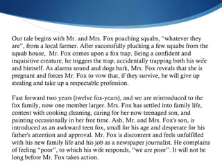 Our tale begins with Mr. and Mrs. Fox poaching squabs, “whatever they are”, from a local farmer. After successfully plucking a few squabs from the squab house,  Mr. Fox comes upon a fox trap. Being a confident and inquisitive creature, he triggers the trap, accidentally trapping both his wife and himself. As alarms sound and dogs bark, Mrs. Fox reveals that she is pregnant and forces Mr. Fox to vow that, if they survive, he will give up stealing and take up a respectable profession. Fast forward two years (twelve fox-years), and we are reintroduced to the fox family, now one member larger. Mrs. Fox has settled into family life, content with cooking cleaning, caring for her now teenaged son, and painting occasionally in her free time. Ash, Mr. and Mrs. Fox's son, is introduced as an awkward teen fox, small for his age and desperate for his father's attention and approval. Mr. Fox is discontent and feels unfulfilled with his new family life and his job as a newspaper journalist. He complains of feeling “poor”, to which his wife responds, “we are poor”. It will not be long before Mr. Fox takes action.  