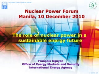 INTERNATIONAL ENERGY AGENCY




             Nuclear Power Forum
           Manila, 10 December 2010



    The role of nuclear power in a
      sustainable energy future



                          François Nguyen
               Office of Energy Markets and Security
                    International Energy Agency
                                                       © OECD/IEA - 2009
 