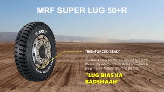 MRF SUPER LUG 50+R
“REINFORCED BEAD”
The One & Only Reinforced Beaded Tyre with
Breaker Ply which controls Anti-Concussion &
prevents Pre-Mature failure of the tyre.
“LUG BIAS KA
BADSHAAH”
 