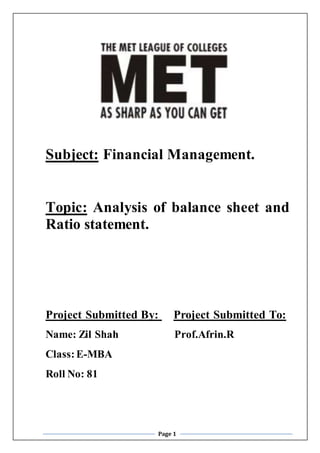 Page 1
Subject: Financial Management.
Topic: Analysis of balance sheet and
Ratio statement.
Project Submitted By: Project Submitted To:
Name: Zil Shah Prof.Afrin.R
Class:E-MBA
Roll No: 81
 