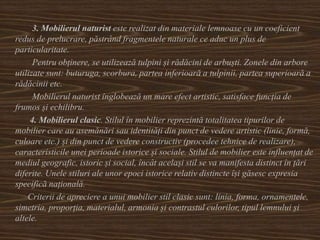 3. Mobilierul naturist este realizat din materiale lemnoase cu un coeficient
redus de prelucrare, păstrând fragmentele naturale ce aduc un plus de
particularitate.
Pentru obținere, se utilizează tulpini și rădăcini de arbuști. Zonele din arbore
utilizate sunt: buturuga, scorbura, partea inferioară a tulpinii, partea superioară a
rădăcinii etc.
Mobilierul naturist înglobează un mare efect artistic, satisface funcția de
frumos și echilibru.
4. Mobilierul clasic. Stilul în mobilier reprezintă totalitatea tipurilor de
mobilier care au asemănări sau identități din punct de vedere artistic (linie, formă,
culoare etc.) și din punct de vedere constructiv (procedee tehnice de realizare),
caracteristicile unei perioade istorice și sociale. Stilul de mobilier este influențat de
mediul geografic, istoric și social, încât același stil se va manifesta distinct în țări
diferite. Unele stiluri ale unor epoci istorice relativ distincte își găsesc expresia
specifică națională.
Criterii de apreciere a unui mobilier stil clasic sunt: linia, forma, ornamentele,
simetria, proporția, materialul, armonia și contrastul culorilor, tipul lemnului și
altele.
 