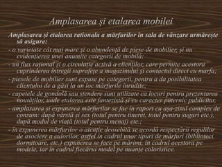Amplasarea și etalarea mobilei
Amplasarea și etalarea rationala a mărfurilor în sala de vânzare urmărește
să asigure:
- o varietate cât mai mare și o abundență de piese de mobilier, și nu
evidențierea unei anumite categorii de mobilă;
- un flux rațional și o circulație activă a clienților, care permite acestora
cuprinderea întregii suprafețe a magazinului și contactul direct cu marfa;
- piesele de mobilier sunt expuse pe categorii, pentru a da posibilitatea
clientului de a găsi la un loc mărfurile înrudite;
- capetele de gondolă sau stendere sunt utilizate ca locuri pentru prezentarea
noutăților, unde etalarea este fantezistă și cu caracter puternic publicitar,
- amplasarea și expunerea mărfurilor se fac în raport cu așa-zisul complex de
consum: după vârstă și sex (totul pentru tineret, totul pentru sugari etc.),
după modul de viață (totul pentru menaj) etc.;
- în expunerea mărfurilor o atenție deosebită se acordă respectării regulilor
de asociere a culorilor, astfel în cadrul unor tipuri de mărfuri (biblioteci,
dormitoare, etc.) expunerea se face pe mărimi, în cadrul acestora pe
modele, iar în cadrul fiecărui model pe nuanțe coloristice.
 