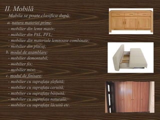 II. Mobilă
Mobila se poate clasifica după:
a. natura materiei prime:
- mobilier din lemn masiv;
- mobilier din PAL, PFL;
- mobilier din materiale lemnoase combinate;
- mobilier din placaj;
b. modul de asamblare:
- mobilier demontabil;
- mobilier fix;
- mobilier mixt;
c. modul de finisare:
- mobilier cu suprafața șlefuită;
- mobilier cu suprafața ceruită;
- mobilier cu suprafața băițuită;
- mobilier cu suprafața naturală;
- mobilier cu suprafața lăcuită etc.
 
