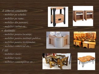d. criteriul constructiv:
- mobilier pe schelet;
- mobilier pe rame;
- mobilier din panouri;
- mobilier curbat etc.;
e. destinație:
- mobilier pentru locuințe;
- mobilier pentru instituții publice;
- mobilier pentru învățământ;
- mobilier comercial etc.;
f. stil:
- mobilier clasic;
- mobilier rustic;
- mobilier contemporan etc.;
 