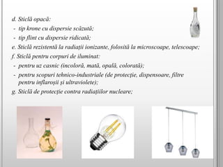 d. Sticlă opacă:
- tip krone cu dispersie scăzută;
- tip flint cu dispersie ridicată;
e. Sticlă rezistentă la radiații ionizante, folosită la microscoape, telescoape;
f. Sticlă pentru corpuri de iluminat:
- pentru uz casnic (incoloră, mată, opală, colorată);
- pentru scopuri tehnico-industriale (de protecție, dispensoare, filtre
pentru inflaroșii și ultraviolete);
g. Sticlă de protecție contra radiațiilor nucleare;
 