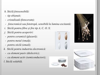 h. Sticlă fotosensibilă:
- tip obișnuit;
- cristalizată (fotoceram);
- fotocromică sau fototropă, sensibilă la lumina excitantă;
i. Sticlă pentru fibre și fire tip A, C, O, S;
j. Sticlă pentru acoperiri:
- pentru ceramică (glazură);
- pentru metal (smalț);
- pentru sticlă (email);
k. Sticlă pentru industria electronică:
- ca element pasiv (dielectric);
- ca element activ (semiconductori);
l. Sticlă solubilă.
 
