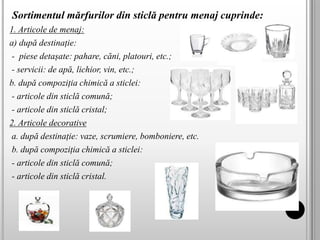 Sortimentul mărfurilor din sticlă pentru menaj cuprinde:
1. Articole de menaj:
a) după destinație:
- piese detașate: pahare, căni, platouri, etc.;
- servicii: de apă, lichior, vin, etc.;
b. după compoziția chimică a sticlei:
- articole din sticlă comună;
- articole din sticlă cristal;
2. Articole decorative
a. după destinație: vaze, scrumiere, bomboniere, etc.
b. după compoziția chimică a sticlei:
- articole din sticlă comună;
- articole din sticlă cristal.
 