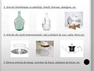 3. Articole întrebuinţate ca ambalaje: butelii, borcane, damigene, etc.
4. Articole din sticlă termorezistentă: căni și farfurii de ceai, cafea, ibrice,etc.
5. Diverse articole de menaj: storcător de fructe, răzătoare de fructe, etc.
 
