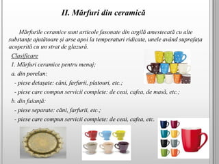 II. Mărfuri din ceramică
Mărfurile ceramice sunt articole fasonate din argilă amestecată cu alte
substanțe ajutătoare și arse apoi la temperaturi ridicate, unele având suprafața
acoperită cu un strat de glazură.
Clasificare
1. Mărfuri ceramice pentru menaj;
a. din porelan:
- piese detașate: căni, farfurii, platouri, etc.;
- piese care compun servicii complete: de ceai, cafea, de masă, etc.;
b. din faianță:
- piese separate: căni, farfurii, etc.;
- piese care compun servicii complete: de ceai, cafea, etc.
 