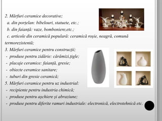 2. Mărfuri ceramice decorative;
a. din porțelan: bibelouri, statuete, etc.;
b. din faianță: vaze, bomboniere,etc.;
c. articole din ceramică populară: ceramică roșie, neagră, comună
termorezistentă;
3. Mărfuri ceramice pentru construcţii;
- produse pentru zidărie: cărămizi,țigle;
- placaje ceramice: faianță, gresie;
- obiecte ceramice sanitare;
- tuburi din gresie ceramică;
5. Mărfuri ceramice pentru uz industrial:
- recipiente pentru industria chimică;
- produse pentru așchiere și abraziune;
- produse pentru diferite ramuri industriale: electronică, electrotehnică etc.
 