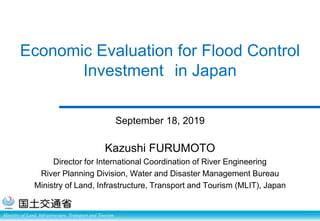 Ministry of Land, Infrastructure, Transport and Tourism
Economic Evaluation for Flood Control
Investment in Japan
September 18, 2019
Kazushi FURUMOTO
Director for International Coordination of River Engineering
River Planning Division, Water and Disaster Management Bureau
Ministry of Land, Infrastructure, Transport and Tourism (MLIT), Japan
 