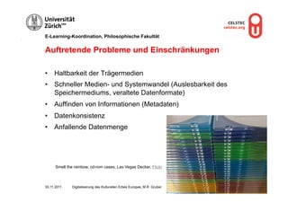 E-Learning-Koordination, Philosophische Fakultät


Auftretende Probleme und Einschränkungen

•  Haltbarkeit der Trägermedien
•  Schneller Medien- und Systemwandel (Auslesbarkeit des
   Speichermediums, veraltete Datenformate)
•  Auffinden von Informationen (Metadaten)
•  Datenkonsistenz
•  Anfallende Datenmenge




      Smell the rainbow, cd-rom cases, Las Vegas Decker, Flickr



30.11.2011    Digitalisierung des Kulturellen Erbes Europas, M.R. Gruber   Seite 13
 