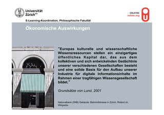 E-Learning-Koordination, Philosophische Fakultät


Ökonomische Auswirkungen



                       “Europas kulturelle und wissenschaftliche
                       Wissensressourcen stellen ein einzigartiges
                       öffentliches Kapital dar, das aus dem
                       kollektiven und sich entwickelnden Gedächtnis
                       unserer verschiedenen Gesellschaften besteht
                       und eine solide Basis für den Aufbau unserer
                       Industrie für digitale Informationsinhalte im
                       Rahmen einer tragfähigen Wissensgesellschaft
                       bildet.”

                       Grundsätze von Lund, 2001


                       Nationalbank (SNB) Gebäude, Bahnhofstrasse in Zürich, Roland zh,
                       Wikipedia
 