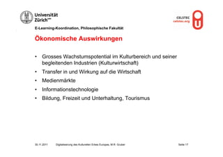 E-Learning-Koordination, Philosophische Fakultät


Ökonomische Auswirkungen

•  Grosses Wachstumspotential im Kulturbereich und seiner
   begleitenden Industrien (Kulturwirtschaft)
•  Transfer in und Wirkung auf die Wirtschaft
•  Medienmärkte
•  Informationstechnologie
•  Bildung, Freizeit und Unterhaltung, Tourismus




30.11.2011   Digitalisierung des Kulturellen Erbes Europas, M.R. Gruber   Seite 17
 