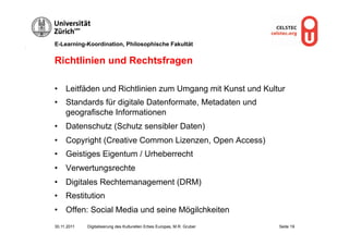 E-Learning-Koordination, Philosophische Fakultät


Richtlinien und Rechtsfragen

•  Leitfäden und Richtlinien zum Umgang mit Kunst und Kultur
•  Standards für digitale Datenformate, Metadaten und
   geografische Informationen
•  Datenschutz (Schutz sensibler Daten)
•  Copyright (Creative Common Lizenzen, Open Access)
•  Geistiges Eigentum / Urheberrecht
•  Verwertungsrechte
•  Digitales Rechtemanagement (DRM)
•  Restitution
•  Offen: Social Media und seine Mögilchkeiten
30.11.2011   Digitalisierung des Kulturellen Erbes Europas, M.R. Gruber   Seite 19
 