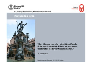 E-Learning-Koordination, Philosophische Fakultät


Kulturelles Erbe




                              “Der Glaube an die identitätsstiftende
                              Rolle des kulturellen Erbes ist ein fester
                              Bestandteil moderner Gesellschaften.”

                              A.  Swenson


                              Neptunbrunnen, Bologna, 2011, M.R. Gruber
 