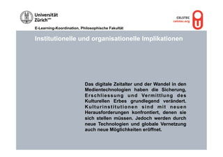 E-Learning-Koordination, Philosophische Fakultät


Institutionelle und organisationelle Implikationen




                           Das digitale Zeitalter und der Wandel in den
                           Medientechnologien haben die Sicherung,
                           E r s c h l i e s s u n g u n d Ve r m i t t l u n g d e s
                           Kulturellen Erbes grundlegend verändert.
                           Kulturinstitutionen sind mit neuen
                           Herausforderungen konfrontiert, denen sie
                           sich stellen müssen. Jedoch werden durch
                           neue Technologien und globale Vernetzung
                           auch neue Möglichkeiten eröffnet.
 