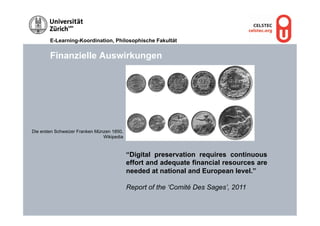 E-Learning-Koordination, Philosophische Fakultät


        Finanzielle Auswirkungen




Die ersten Schweizer Franken Münzen 1850,
                                Wikipedia



                                            “Digital preservation requires continuous
                                            effort and adequate financial resources are
                                            needed at national and European level.”

                                            Report of the ‘Comité Des Sages’, 2011
 