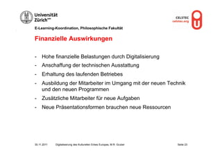 E-Learning-Koordination, Philosophische Fakultät


Finanzielle Auswirkungen

-  Hohe finanzielle Belastungen durch Digitalisierung
-  Anschaffung der technischen Ausstattung
-  Erhaltung des laufenden Betriebes
-  Ausbildung der Mitarbeiter im Umgang mit der neuen Technik
   und den neuen Programmen
-  Zusätzliche Mitarbeiter für neue Aufgaben
-  Neue Präsentationsformen brauchen neue Ressourcen




30.11.2011   Digitalisierung des Kulturellen Erbes Europas, M.R. Gruber   Seite 23
 