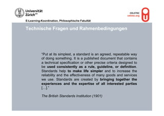 E-Learning-Koordination, Philosophische Fakultät


Technische Fragen und Rahmenbedingungen




           “Put at its simplest, a standard is an agreed, repeatable way
           of doing something. It is a published document that contains
           a technical specification or other precise criteria designed to
           be used consistently as a rule, guideline, or definition.
           Standards help to make life simpler and to increase the
           reliability and the effectiveness of many goods and services
           we use. Standards are created by bringing together the
           experiences and the expertise of all interested parties
           […].”

           The British Standards Institution (1901)
 
