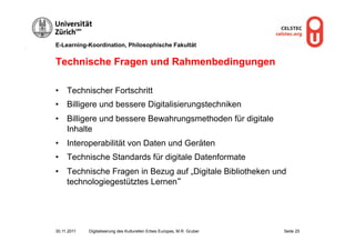 E-Learning-Koordination, Philosophische Fakultät


Technische Fragen und Rahmenbedingungen

•  Technischer Fortschritt
•  Billigere und bessere Digitalisierungstechniken
•  Billigere und bessere Bewahrungsmethoden für digitale
   Inhalte
•  Interoperabilität von Daten und Geräten
•  Technische Standards für digitale Datenformate
•  Technische Fragen in Bezug auf „Digitale Bibliotheken und
   technologiegestütztes Lernen“




30.11.2011   Digitalisierung des Kulturellen Erbes Europas, M.R. Gruber   Seite 25
 