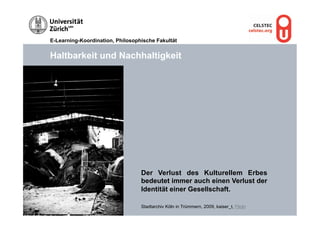 E-Learning-Koordination, Philosophische Fakultät


Haltbarkeit und Nachhaltigkeit




                                  Der Verlust des Kulturellem Erbes
                                  bedeutet immer auch einen Verlust der
                                  Identität einer Gesellschaft.

                                  Stadtarchiv Köln in Trümmern, 2009, kaiser_t, Flickr
 