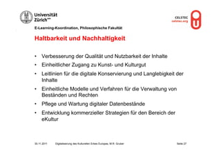 E-Learning-Koordination, Philosophische Fakultät


Haltbarkeit und Nachhaltigkeit

•  Verbesserung der Qualität und Nutzbarkeit der Inhalte
•  Einheitlicher Zugang zu Kunst- und Kulturgut
•  Leitlinien für die digitale Konservierung und Langlebigkeit der
   Inhalte
•  Einheitliche Modelle und Verfahren für die Verwaltung von
   Beständen und Rechten
•  Pflege und Wartung digitaler Datenbestände
•  Entwicklung kommerzieller Strategien für den Bereich der
   eKultur



30.11.2011   Digitalisierung des Kulturellen Erbes Europas, M.R. Gruber   Seite 27
 