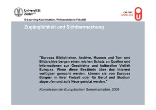 E-Learning-Koordination, Philosophische Fakultät


Zugänglichkeit und Sichtbarmachung




           “Europas Bibliotheken, Archive, Museen und Ton- und
           Bildarchive bergen einen reichen Schatz an Quellen und
           Informationen zur Geschichte und kulturellen Vielfalt
           Europas. Wenn diese Bestände über das Internet
           verfügbar gemacht werden, können sie von Europas
           Bürgern in ihrer Freizeit oder für Beruf und Studium
           abgerufen und aufs Neue genutzt werden.“

           Kommission der Europäischen Gemeinschaften, 2008
 