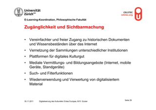 E-Learning-Koordination, Philosophische Fakultät


Zugänglichkeit und Sichtbarmachung

•  Vereinfachter und freier Zugang zu historischen Dokumenten
   und Wissensbeständen über das Internet
•  Vernetzung der Sammlungen unterschiedlicher Institutionen
•  Plattformen für digitales Kulturgut
•  Mediale Vermittlungs- und Bildungsangebote (Internet, mobile
   Geräte, Standgeräte)
•  Such- und Filterfunktionen
•  Wiederverwendung und Verwertung von digitalisiertem
   Material



                                                                          Seite 29
30.11.2011   Digitalisierung des Kulturellen Erbes Europas, M.R. Gruber
 