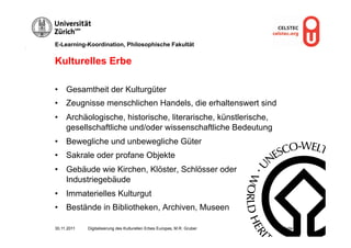 E-Learning-Koordination, Philosophische Fakultät


Kulturelles Erbe

•  Gesamtheit der Kulturgüter
•  Zeugnisse menschlichen Handels, die erhaltenswert sind
•  Archäologische, historische, literarische, künstlerische,
   gesellschaftliche und/oder wissenschaftliche Bedeutung
•  Bewegliche und unbewegliche Güter
•  Sakrale oder profane Objekte
•  Gebäude wie Kirchen, Klöster, Schlösser oder
   Industriegebäude
•  Immaterielles Kulturgut
•  Bestände in Bibliotheken, Archiven, Museen

30.11.2011   Digitalisierung des Kulturellen Erbes Europas, M.R. Gruber   Seite 3
 