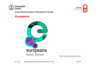 E-Learning-Koordination, Philosophische Fakultät


Europeana




                                                                          http://www.europeana.eu

30.11.2011   Digitalisierung des Kulturellen Erbes Europas, M.R. Gruber                     Seite 31
 