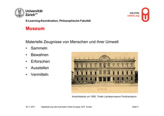 E-Learning-Koordination, Philosophische Fakultät


Museum

Materielle Zeugnisse von Menschen und ihrer Umwelt
•  Sammeln
•  Bewahren
•  Erforschen
•  Ausstellen
•  Vermitteln




                                                Ansichtskarte um 1900, Tiroler Landesmuseum Ferdinandeum



30.11.2011   Digitalisierung des Kulturellen Erbes Europas, M.R. Gruber                             Seite 5
 