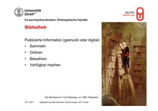 E-Learning-Koordination, Philosophische Fakultät


Bibliothek

Publizierte Information (gedruckt oder digital)
•  Sammeln
•  Ordnen
•  Bewahren
•  Verfügbar machen




                   Der Bücherwurm, Carl Spitzweg, um 1850, Wikipedia

30.11.2011   Digitalisierung des Kulturellen Erbes Europas, M.R. Gruber   Seite 7
 