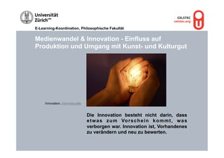 E-Learning-Koordination, Philosophische Fakultät


Medienwandel & Innovation - Einfluss auf
Produktion und Umgang mit Kunst- und Kulturgut




     Innovation, Internetquelle


                                  Die Innovation besteht nicht darin, dass
                                  e t w a s z u m Vo r s c h e i n k o m m t , w a s
                                  verborgen war. Innovation ist, Vorhandenes
                                  zu verändern und neu zu bewerten.
 
