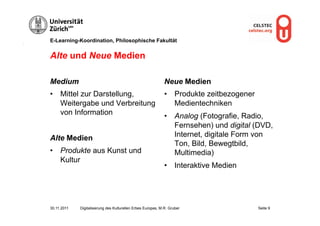 E-Learning-Koordination, Philosophische Fakultät


Alte und Neue Medien

Medium                                                        Neue Medien
•  Mittel zur Darstellung,                                    •  Produkte zeitbezogener
   Weitergabe und Verbreitung                                    Medientechniken
   von Information                                            •  Analog (Fotografie, Radio,
                                                                 Fernsehen) und digital (DVD,
Alte Medien                                                      Internet, digitale Form von
                                                                 Ton, Bild, Bewegtbild,
•  Produkte aus Kunst und                                        Multimedia)
   Kultur
                                                              •  Interaktive Medien




30.11.2011   Digitalisierung des Kulturellen Erbes Europas, M.R. Gruber                   Seite 9
 