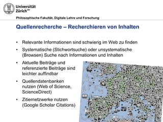 Philosophische Fakultät, Digitale Lehre und Forschung
Quellenrecherche – Recherchieren von Inhalten
•! Relevante Informationen sind schwierig im Web zu finden
•! Systematische (Stichwortsuche) oder unsystematische
(Browsen) Suche nach Informationen und Inhalten
•! Aktuelle Beiträge und
referenzierte Beiträge sind
leichter auffindbar
•! Quellendatenbanken
nutzen (Web of Science,
ScienceDirect)
•! Zitiernetzwerke nutzen
(Google Scholar Citations)
 