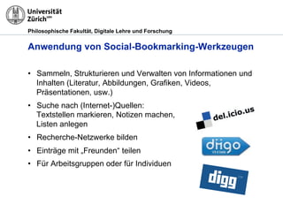 Philosophische Fakultät, Digitale Lehre und Forschung
Anwendung von Social-Bookmarking-Werkzeugen
•! Sammeln, Strukturieren und Verwalten von Informationen und
Inhalten (Literatur, Abbildungen, Grafiken, Videos,
Präsentationen, usw.)
•! Suche nach (Internet-)Quellen:
Textstellen markieren, Notizen machen,
Listen anlegen
•! Recherche-Netzwerke bilden
•! Einträge mit „Freunden“ teilen
•! Für Arbeitsgruppen oder für Individuen
 