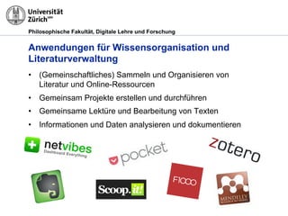 Philosophische Fakultät, Digitale Lehre und Forschung
Anwendungen für Wissensorganisation und
Literaturverwaltung
•! (Gemeinschaftliches) Sammeln und Organisieren von
Literatur und Online-Ressourcen
•! Gemeinsam Projekte erstellen und durchführen
•! Gemeinsame Lektüre und Bearbeitung von Texten
•! Informationen und Daten analysieren und dokumentieren
 