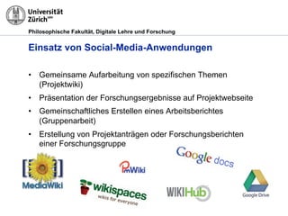 Philosophische Fakultät, Digitale Lehre und Forschung
Einsatz von Social-Media-Anwendungen
•! Gemeinsame Aufarbeitung von spezifischen Themen
(Projektwiki)
•! Präsentation der Forschungsergebnisse auf Projektwebseite
•! Gemeinschaftliches Erstellen eines Arbeitsberichtes
(Gruppenarbeit)
•! Erstellung von Projektanträgen oder Forschungsberichten
einer Forschungsgruppe
 
