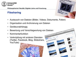Philosophische Fakultät, Digitale Lehre und Forschung
Filesharing
•  Austausch von Dateien (Bilder, Videos, Dokumente, Folien)
•  Organisation und Archivierung von Dateien
•  Geräteunabhängig
•  Bewertung und Verschlagwortung von Dateien
•  Kommentarfunktion
•  Verknüpfung mit anderen Diensten
(Twitter, Facebook, Blog, Slideshare,
YouTube)
© M.R. Gruber
© M.R. Gruber
© M.R. Gruber
 