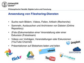Philosophische Fakultät, Digitale Lehre und Forschung
Anwendung von Filesharing-Diensten
•! Suche nach Bildern, Videos, Folien, Artikeln (Recherche)
•! Sammeln, Austauschen und Archivieren von Dateien (Online
Repository)
•! (Foto-)Dokumentation einer Veranstaltung oder einer
Exkursion (Fotostream)
•! Videos von Vorträgen, Veranstaltungen oder Exkursionen
(YouTube Channel)
•! Präsentationen auf Slideshare laden und teilen
 
