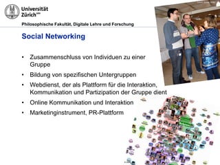 Philosophische Fakultät, Digitale Lehre und Forschung
Social Networking
•  Zusammenschluss von Individuen zu einer
Gruppe
•  Bildung von spezifischen Untergruppen
•  Webdienst, der als Plattform für die Interaktion,
Kommunikation und Partizipation der Gruppe dient
•  Online Kommunikation und Interaktion
•  Marketinginstrument, PR-Plattform
© M.R. Gruber, OUNL
© OUNL
 