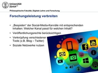 Philosophische Fakultät, Digitale Lehre und Forschung
Forschungsleistung verbreiten
•  „Bespielen“ der Social-Media-Kannäle mit entsprechenden
Inhalten: Welcher Kanal passt für welchen Inhalt?
•  Veröffentlichungsrechte berücksichtigen
•  Verknüpfung verschiedener
Tools (z.B. Blog – Twitter)
•  Soziale Netzwerke nutzen
 