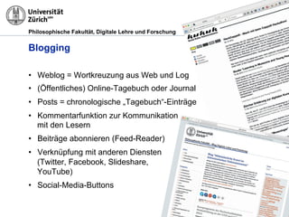 Philosophische Fakultät, Digitale Lehre und Forschung
Blogging
•! Weblog = Wortkreuzung aus Web und Log
•! (Öffentliches) Online-Tagebuch oder Journal
•! Posts = chronologische „Tagebuch“-Einträge
•! Kommentarfunktion zur Kommunikation
mit den Lesern
•! Beiträge abonnieren (Feed-Reader)
•! Verknüpfung mit anderen Diensten
(Twitter, Facebook, Slideshare,
YouTube)
•! Social-Media-Buttons
 